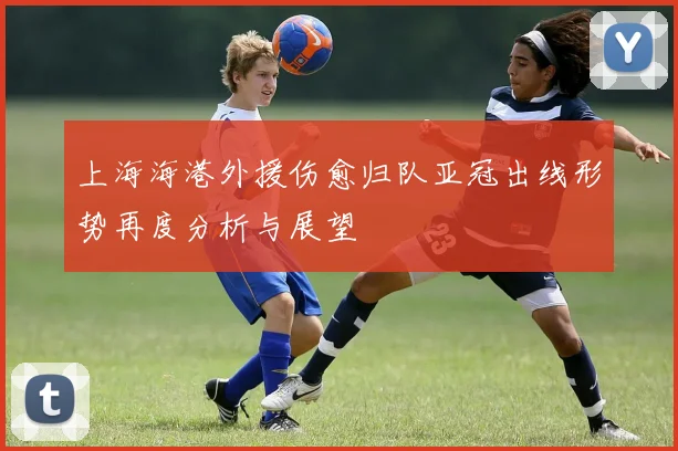 上海海港外援伤愈归队亚冠出线形势再度分析与展望