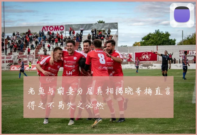 老鱼与前妻分居真相揭晓夸梅直言得之不易失之必然
