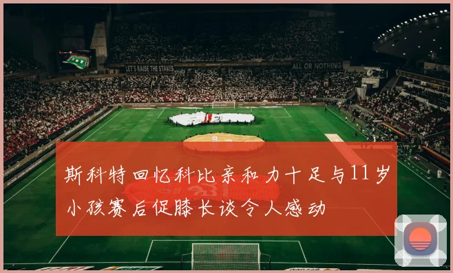 斯科特回忆科比亲和力十足与11岁小孩赛后促膝长谈令人感动