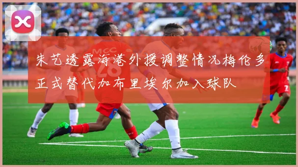 朱艺透露海港外援调整情况梅伦多正式替代加布里埃尔加入球队