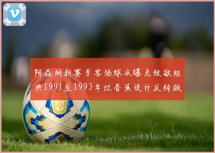 阿森纳新赛季客场球衣曝光致敬经典1991至1993年烂香蕉设计反转版
