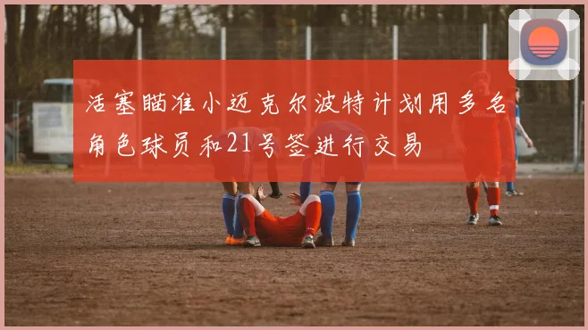 活塞瞄准小迈克尔波特计划用多名角色球员和21号签进行交易