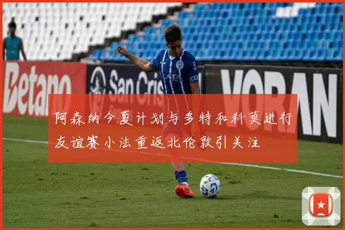 阿森纳今夏计划与多特和科莫进行友谊赛小法重返北伦敦引关注