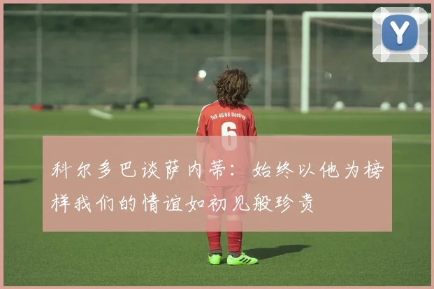 科尔多巴谈萨内蒂：始终以他为榜样我们的情谊如初见般珍贵