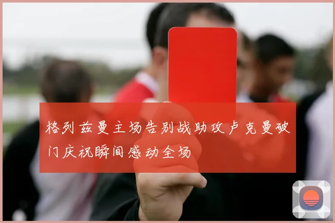 格列兹曼主场告别战助攻卢克曼破门庆祝瞬间感动全场
