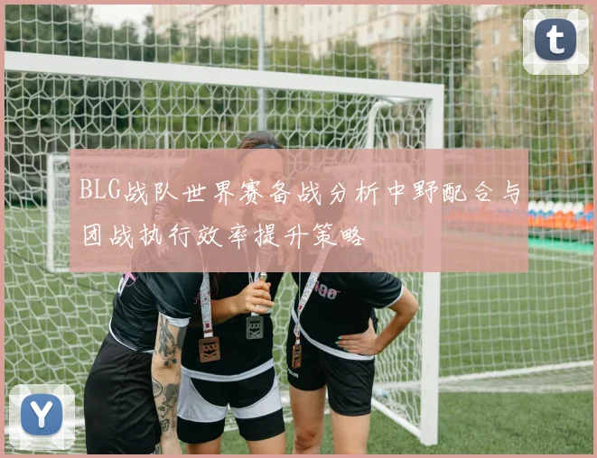 BLG战队世界赛备战分析中野配合与团战执行效率提升策略