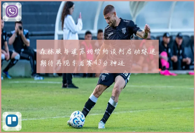 森林狼与道苏姆续约谈判启动球迷期待再现季后赛43分神迹