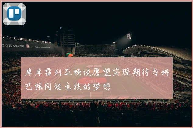 库库雷利亚畅谈愿望实现期待与姆巴佩同场竞技的梦想