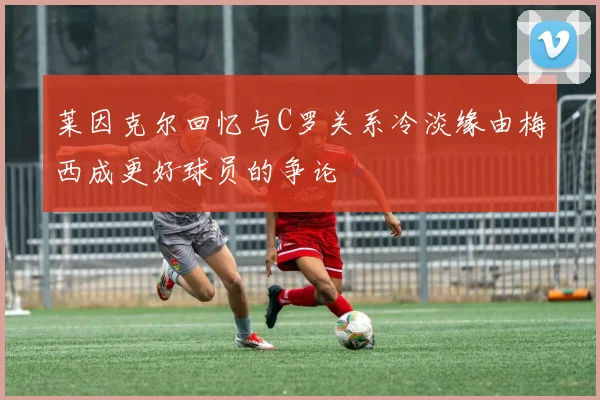 莱因克尔回忆与C罗关系冷淡缘由梅西成更好球员的争论