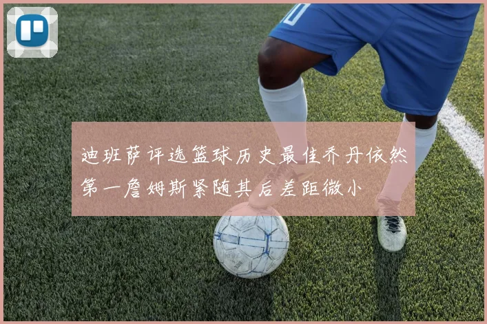 迪班萨评选篮球历史最佳乔丹依然第一詹姆斯紧随其后差距微小