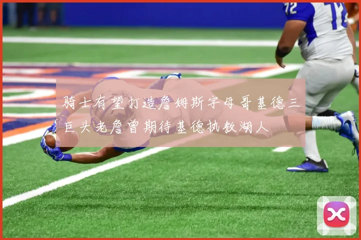 骑士有望打造詹姆斯字母哥基德三巨头老詹曾期待基德执教湖人