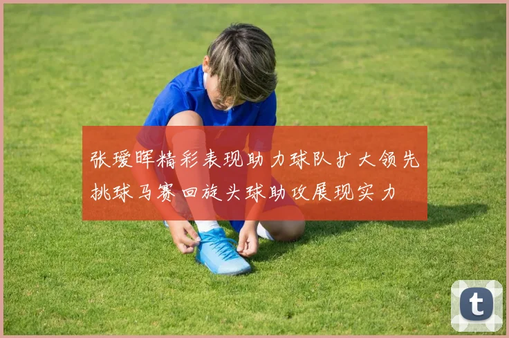 张瑷晖精彩表现助力球队扩大领先挑球马赛回旋头球助攻展现实力