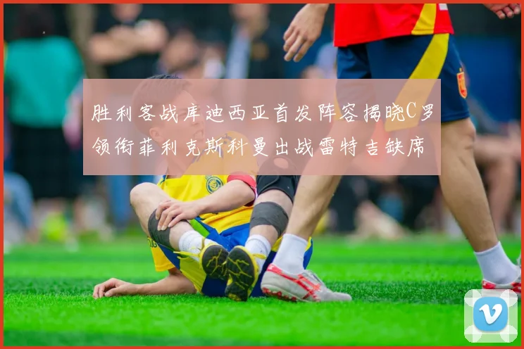 胜利客战库迪西亚首发阵容揭晓C罗领衔菲利克斯科曼出战雷特吉缺席