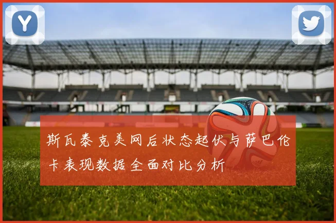 斯瓦泰克美网后状态起伏与萨巴伦卡表现数据全面对比分析
