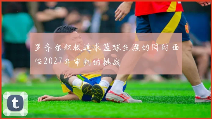 罗齐尔积极追求篮球生涯的同时面临2027年审判的挑战