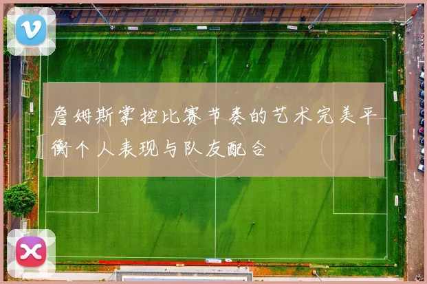 詹姆斯掌控比赛节奏的艺术完美平衡个人表现与队友配合