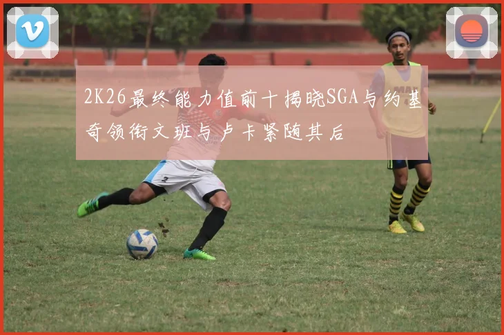 2K26最终能力值前十揭晓SGA与约基奇领衔文班与卢卡紧随其后