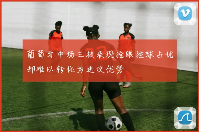 葡萄牙中场三核表现抢眼控球占优却难以转化为进攻优势