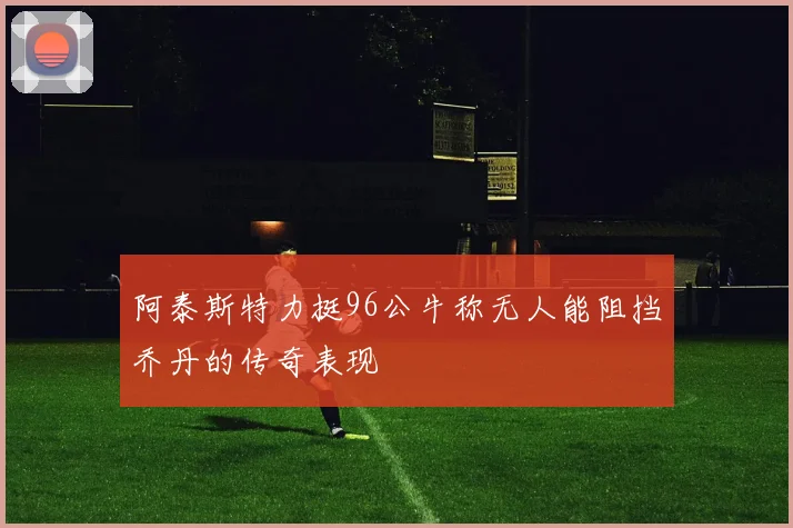 阿泰斯特力挺96公牛称无人能阻挡乔丹的传奇表现