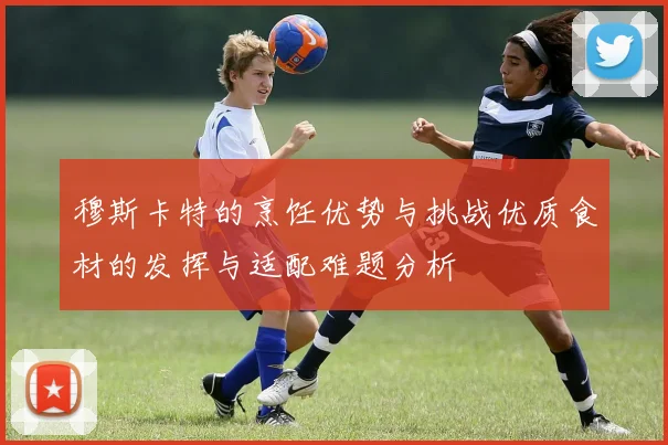 穆斯卡特的烹饪优势与挑战优质食材的发挥与适配难题分析