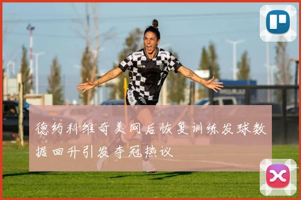 德约科维奇美网后恢复训练发球数据回升引发夺冠热议