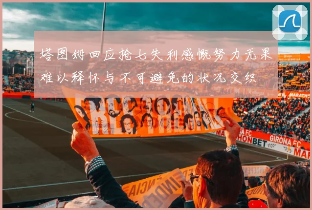 塔图姆回应抢七失利感慨努力无果难以释怀与不可避免的状况交织