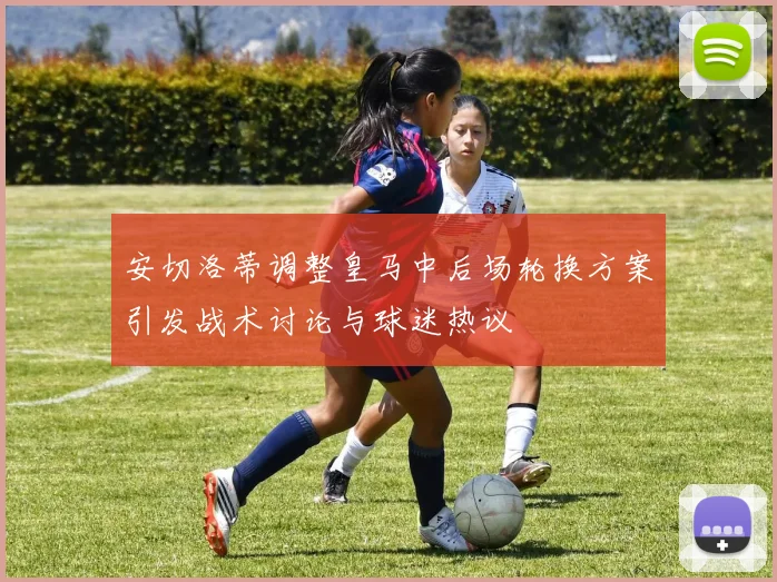 安切洛蒂调整皇马中后场轮换方案引发战术讨论与球迷热议