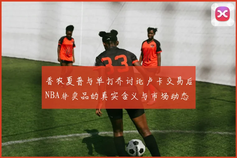 香农夏普与单打乔讨论卢卡交易后NBA非卖品的真实含义与市场动态