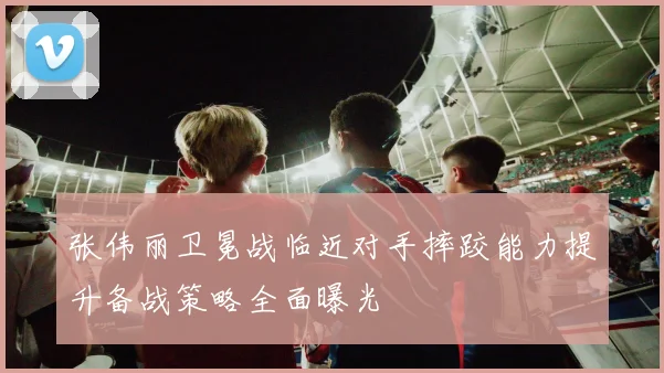 张伟丽卫冕战临近对手摔跤能力提升备战策略全面曝光