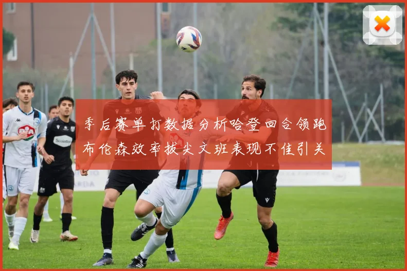 季后赛单打数据分析哈登回合领跑布伦森效率拔尖文班表现不佳引关注