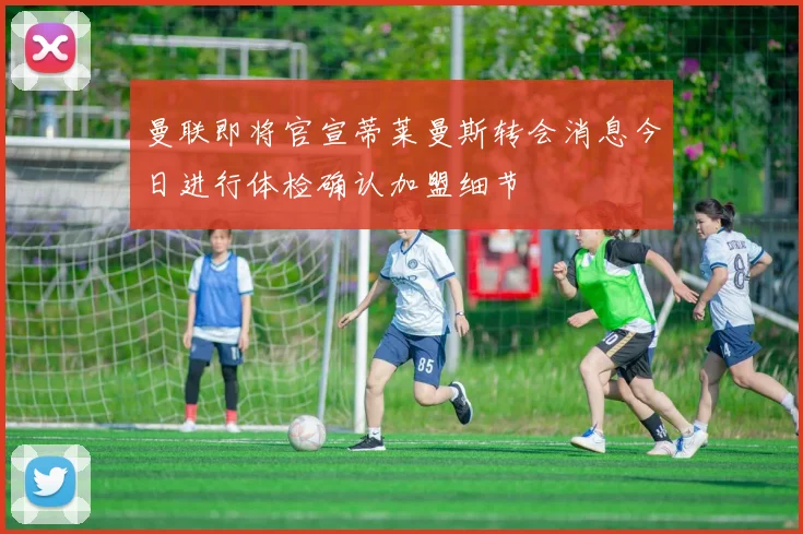 曼联即将官宣蒂莱曼斯转会消息今日进行体检确认加盟细节